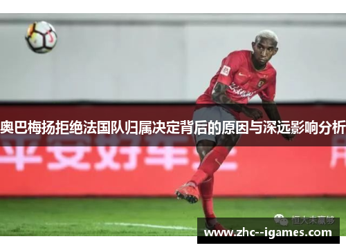 奥巴梅扬拒绝法国队归属决定背后的原因与深远影响分析