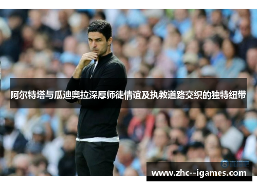 阿尔特塔与瓜迪奥拉深厚师徒情谊及执教道路交织的独特纽带