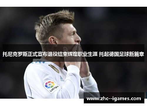 托尼克罗斯正式宣布退役结束辉煌职业生涯 托起德国足球新篇章