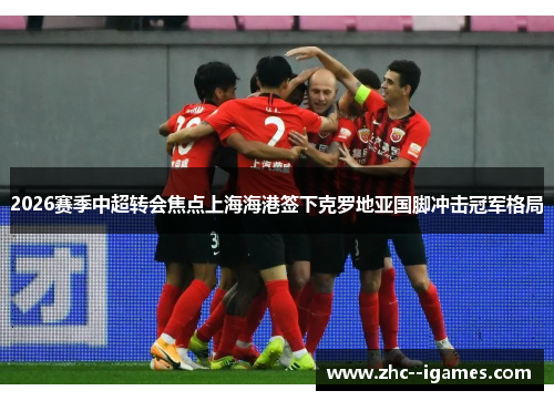 2026赛季中超转会焦点上海海港签下克罗地亚国脚冲击冠军格局