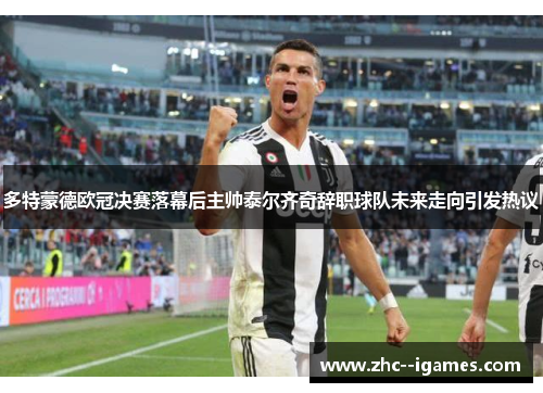 多特蒙德欧冠决赛落幕后主帅泰尔齐奇辞职球队未来走向引发热议
