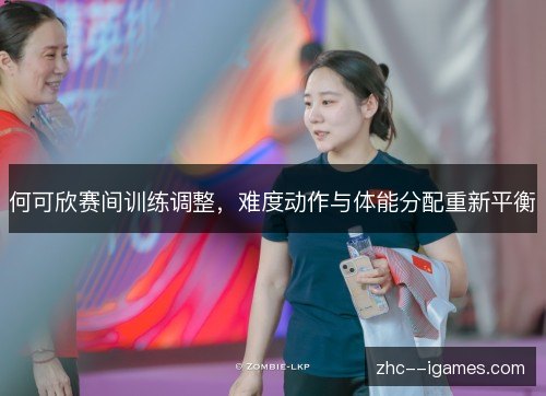 何可欣赛间训练调整,难度动作与体能分配重新平衡 何可欣赛间训练调整,难度动作与体能分配重新平衡